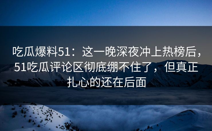 吃瓜爆料51：这一晚深夜冲上热榜后，51吃瓜评论区彻底绷不住了，但真正扎心的还在后面