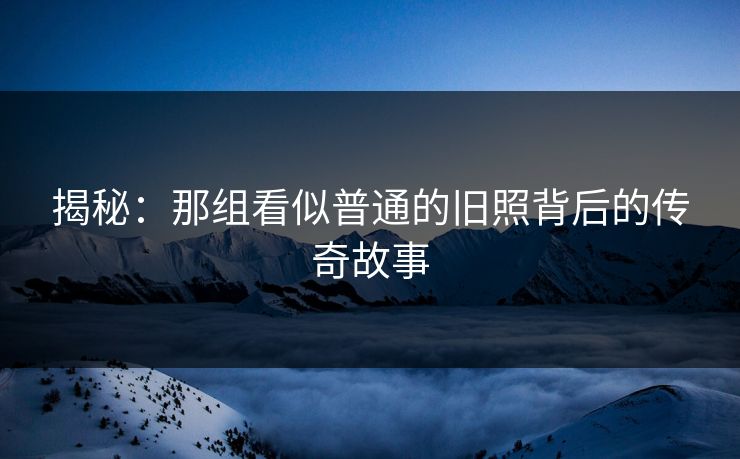 揭秘：那组看似普通的旧照背后的传奇故事